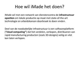 Hoe wil iMade het doen?
iMade wil met een netwerk van dienstencentra de infrastructuur
opzetten om lokale productie op maat met state-of-the-art
technologie en arbeidskansen doorbraak te doen vinden.

Deel van de noodzakelijke infrastructuur is een softwareplatform
(“cloud computing”) dat het verdelen, verkopen, distribueren van
rapid manufacturing producten (zoals 3D-designs) veilig en vlot
kan laten verlopen.
 