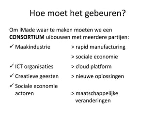 Hoe moet het gebeuren?
Om iMade waar te maken moeten we een
CONSORTIUM uibouwen met meerdere partijen:
 Maakindustrie       > rapid manufacturing
                      > sociale economie
 ICT organisaties    > cloud platform
 Creatieve geesten   > nieuwe oplossingen
 Sociale economie
  actoren             > maatschappelijke
                        veranderingen
 