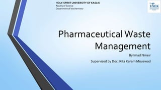 PharmaceuticalWaste
Management
By Imad Nmeir
Supervised by Doc. Rita Karam Mouawad
HOLY-SPIRIT UNIVERSITY OF KASLIK
Faculty of Science
Department of biochemistry
 