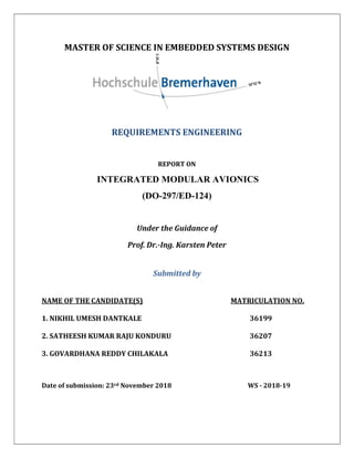 MASTER OF SCIENCE IN EMBEDDED SYSTEMS DESIGN
REQUIREMENTS ENGINEERING
REPORT ON
INTEGRATED MODULAR AVIONICS
(DO-297/ED-124)
Under the Guidance of
Prof. Dr.-Ing. Karsten Peter
Submitted by
NAME OF THE CANDIDATE(S) MATRICULATION NO.
1. NIKHIL UMESH DANTKALE 36199
2. SATHEESH KUMAR RAJU KONDURU 36207
3. GOVARDHANA REDDY CHILAKALA 36213
Date of submission: 23rd November 2018 WS - 2018-19
 