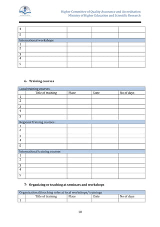 Higher Committee of Quality Assurance and Accreditation
Ministry of Higher Education and Scientific Research
10
4
5
International workshops
1
2
3
4
5
6- Training courses
Local training courses
Title of training Place Date No of days
1
2
3
4
5
Regional training courses
1
2
3
4
5
International training courses
1
2
3
4
5
7- Organizing or teaching at seminars and workshops
Organizational/teaching roles at local workshops/ trainings
Title of training Place Date No of days
1
 