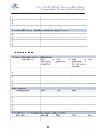 Higher Committee of Quality Assurance and Accreditation
Ministry of Higher Education and Scientific Research
11
2
3
4
5
Organizational/ teaching roles at international workshops/ trainings
1
2
3
4
5
8- General activities
Publishing articles at newspapers and magazines
Title of article Title of
newspaper/
magazines
Date of
publication
Place of
publication of
the newspaper/
magazine
Link
1
2
3
4
5
General seminars
Title of seminar Place Date Note
1
2
3
4
5
Press interviews (TV, newspapers and magazines, radio, websites)
Main subject Channel Place Note Link
1
 