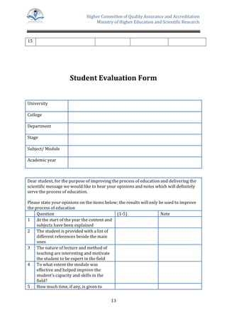 Higher Committee of Quality Assurance and Accreditation
Ministry of Higher Education and Scientific Research
13
15
Student Evaluation Form
University
College
Department
Stage
Subject/ Module
Academic year
Dear student, for the purpose of improving the process of education and delivering the
scientific message we would like to hear your opinions and notes which will definitely
serve the process of education.
Please state your opinions on the items below; the results will only be used to improve
the process of education
Question (1-5) Note
1 At the start of the year the content and
subjects have been explained
2 The student is provided with a list of
different references beside the main
ones
3 The nature of lecture and method of
teaching are interesting and motivate
the student to be expert in the field
4 To what extent the module was
effective and helped improve the
student’s capacity and skills in the
field?
5 How much time, if any, is given to
 