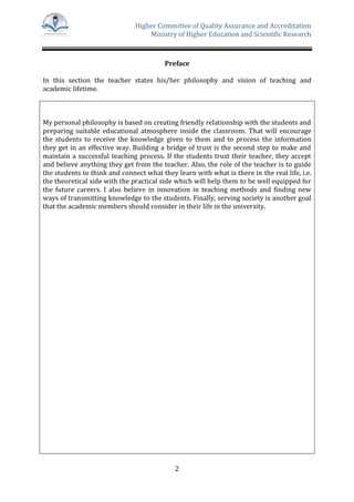 Higher Committee of Quality Assurance and Accreditation
Ministry of Higher Education and Scientific Research
2
Preface
In this section the teacher states his/her philosophy and vision of teaching and
academic lifetime.
My personal philosophy is based on creating friendly relationship with the students and
preparing suitable educational atmosphere inside the classroom. That will encourage
the students to receive the knowledge given to them and to process the information
they get in an effective way. Building a bridge of trust is the second step to make and
maintain a successful teaching process. If the students trust their teacher, they accept
and believe anything they get from the teacher. Also, the role of the teacher is to guide
the students to think and connect what they learn with what is there in the real life, i.e.
the theoretical side with the practical side which will help them to be well equipped for
the future careers. I also believe in innovation in teaching methods and finding new
ways of transmitting knowledge to the students. Finally, serving society is another goal
that the academic members should consider in their life in the university.
 