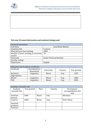 Higher Committee of Quality Assurance and Accreditation
Ministry of Higher Education and Scientific Research
3
Part one: Personal information and academic background
Personal information
Full Name Imad Rifaat Madhat
Academic title Lecturer
When did you start teaching 2000
Number of years working as university
teacher
19
University Gasha Technical Institute
Faculty/ college
Department English
Education and Academic certificates
Certificate Specialization/
department
University Country Year granted
Bachelors Linguistics Mosul Iraq 1987
High diploma
Master Linguistics Mosul Iraq 2000
PhD Linguistics Mosul Iraq 2006
Academic Scientific title
Academic
Scientific title
Year granted Place Country No of papers
accomplished for this
title
Assistant
lecturer
2000 Mosul Iraq MA thesis
Lecturer 2008 Mosul Iraq Ph.D. Thesis
Assistant
professor
Professor
 