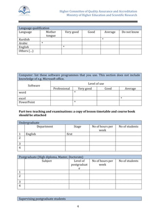Higher Committee of Quality Assurance and Accreditation
Ministry of Higher Education and Scientific Research
4
Language qualification
Language Mother
tongue
Very good Good Average Do not know
Kurdish *
Arabic *
English *
Others (…)
Computer: list these software programmes that you use. This section does not include
knowledge of e.g. Microsoft office.
Software
Level of use
Professional Very good Good Average
word *
excel *
PowerPoint *
Part two: teaching and examinations: a copy of lesson timetable and course book
should be attached
Undergraduate
Department Stage No of hours per
week
No of students
1 English first
2
3
4
Postgraduate (High diploma, Master, Doctorate)
Subject Level of
postgraduat
e
No of hours per
week
No of students
1
2
3
4
Supervising postgraduate students
 