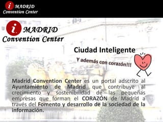 Ciudad Inteligente
Madrid Convention Center es un portal adscrito al
Ayuntamiento de Madrid que contribuye al
crecimiento y sostenibilidad de las pequeñas
empresas que forman el CORAZÓN de Madrid a
través del Fomento y desarrollo de la sociedad de la
información.
 