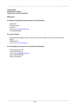  
	
   11/11	
  
	
  
Language	
  Skills:	
  	
  
Arabic	
  (mother	
  tongue)	
  
English	
  (fluent	
  written	
  and	
  spoken)	
  
	
  
References:	
  
	
  
Mr.	
  Roberto	
  Valent/Special	
  Representative	
  of	
  the	
  Administrator	
  
	
  
UNDP/PAPP	
  
4	
  Ya’qoubi	
  Street	
  
Jerusalem	
  
e	
  mail:	
  roberto.valent@undp	
  .org	
  
Tel.	
  0097226268200	
  
	
  
Mr.	
  Arkan	
  El-­‐Seblani	
  
	
  
Project	
  Manager/Regional	
  Project	
  on	
  Anti	
  Corruption	
  and	
  Integrity	
  in	
  the	
  Arab	
  Countries	
  Project	
  
(ACIAC)	
  
UNDP/Lebanon	
  
e	
  mail:	
  arkan.elseblani@undp.org	
  
	
  
Mr.	
  Nick	
  Maddock/	
  Consultant	
  in	
  rural	
  livelihoods	
  development	
  
27	
  Old	
  Gloucester	
  Street
	
  	
  	
  	
  	
  	
  	
  	
  London	
  WC1N	
  3AX,	
  UK
	
  	
  	
  	
  	
  	
  	
  	
  e	
  mail:	
  nick.maddock@yahoo.com
	
  	
  	
  	
  	
  	
  	
  	
  Mob:	
  +962	
  796	
  894	
  939
	
  	
  	
  	
  	
  	
  	
  	
  Skype:	
  nickmaddock
 
