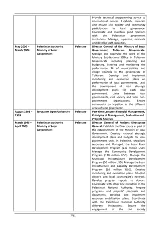  
	
   7/11	
  
Provide	
   technical	
   programming	
   advice	
   to	
  
international	
   donors.	
   Establish,	
   maintain	
  
and	
   ensure	
   civil	
   society	
   and	
   community	
  
participation	
   in	
   local	
   governance.	
  
Coordinate	
   and	
   maintain	
   good	
   relations	
  
with	
   the	
   Palestinian	
   government	
  
institutions.	
   Manage,	
   supervise,	
   motivate	
  
and	
  develop	
  staff	
  capacities.	
  
May	
  2000	
  –	
  
March	
  2004	
  	
  
	
  
Palestinian	
  Authority	
  
Ministry	
  of	
  Local	
  
Government	
  	
  	
  	
  	
  	
  
	
  
Palestine	
  
	
  
Director	
   General	
   of	
   the	
   Ministry	
   of	
   Local	
  
Government,	
   Tulkarem	
   Governorate.	
  	
  
Manage	
   and	
   supervise	
   the	
   work	
   of	
   the	
  
Ministry	
   Sub-­‐National	
   Office	
   in	
   Tulkarem	
  
Governorate	
   including	
   planning	
   and	
  
budgeting.	
   Steering	
   and	
   monitoring	
   the	
  
performance	
   34	
   of	
   municipalities	
   and	
  
village	
   councils	
   in	
   the	
   governorate	
   of	
  
Tulkarem.	
   Develop	
   and	
   implement	
  
monitoring	
   and	
   evaluation	
   plans	
   on	
  
performance	
   of	
   local	
   governments.	
   Lead	
  
the	
   development	
   of	
   local	
   strategic	
  
development	
   plans	
   for	
   each	
   local	
  
government.	
   Liaise	
   between	
   local	
  
governments,	
   civil	
   society	
   and	
   local	
   non-­‐
government	
   organizations.	
   Ensure	
  
community	
   participation	
   in	
   the	
   different	
  
areas	
  of	
  local	
  governance.	
  	
  
August	
  1998	
  –	
  
1999	
  
Jerusalem	
  Open	
  University	
  
	
  
Palestine	
  	
   Part-­‐time	
  Lecturer;	
  Financial	
  Management,	
  
Principles	
  of	
  Management,	
  Evaluation	
  and	
  
Projects	
  Analysis	
  
March	
  1995	
  –	
  
April	
  2000	
  	
  
	
  
Palestinian	
  Authority	
  
Ministry	
  of	
  Local	
  
Government	
  
	
  
Palestine	
  
	
  
Director	
   General	
   of	
   Projects	
   Directorate	
  
General.	
  Establish	
  the	
  Directorate	
  as	
  part	
  of	
  
the	
   establishment	
   of	
   the	
   Ministry	
   of	
   local	
  
Government.	
   Develop	
   national	
   strategic	
  
development	
   plans	
   and	
   budgets	
   for	
   local	
  
government	
   units	
   in	
   Palestine.	
   Mobilized	
  
resources	
   and	
   Managed:	
   the	
   Local	
   Rural	
  
Development	
   Program	
   (230	
   million	
   USD).	
  
Manage	
   the	
   Community	
   Development	
  
Program	
   (120	
   million	
   USD).	
   Manage	
   the	
  
Municipal	
   Infrastructure	
   Development	
  
Program	
  (50	
  million	
  USD).	
  Manage	
  the	
  Local	
  
Infrastructure	
   and	
   Capacity	
   Development	
  
Program	
   (10	
   million	
   USD).	
   Develop	
  
monitoring	
   and	
   evaluation	
   plans.	
   Establish	
  
donor’s	
   and	
   local	
   counterpart’s	
   network.	
  
Develop	
   progress	
   reports	
   to	
   donors.	
  
Coordinate	
  with	
  other	
  line	
  ministries	
  in	
  the	
  
Palestinian	
   National	
   Authority.	
   Prepare	
  
programs	
   and	
   projects’	
   proposals	
   and	
  
documents.	
   Develop	
   and	
   implement	
  
resource	
   mobilization	
   plans.	
   Coordinate	
  
with	
   the	
   Palestinian	
   National	
   Authority	
  
different	
   institutions.	
   Ensure	
   the	
  
engagement	
   of	
   the	
   civil	
   society	
  
 