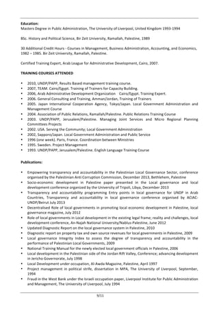  
	
   9/11	
  
Education:	
  	
  
Masters	
  Degree	
  in	
  Public	
  Administration,	
  The	
  University	
  of	
  Liverpool,	
  United	
  Kingdom	
  1993-­‐1994	
  
	
  
BSc.	
  History	
  and	
  Political	
  Science,	
  Bir	
  Zeit	
  University,	
  Ramallah,	
  Palestine,	
  1989	
  
	
  
30	
  Additional	
  Credit	
  Hours	
  -­‐	
  Courses	
  in	
  Management,	
  Business	
  Administration,	
  Accounting,	
  and	
  Economics,	
  
1982	
  –	
  1985.	
  Bir	
  Zeit	
  University,	
  Ramallah,	
  Palestine.	
  
	
  
Certified	
  Training	
  Expert,	
  Arab	
  League	
  for	
  Administrative	
  Development,	
  Cairo,	
  2007.	
  
	
  
TRAINING	
  COURSES	
  ATTENDED	
  
	
  	
  
• 2010,	
  UNDP/PAPP,	
  Results	
  Based	
  management	
  training	
  course.	
  
• 2007,	
  TEAM.	
  Cairo/Egypt.	
  Training	
  of	
  Trainers	
  for	
  Capacity	
  Building.	
  	
  
• 2006,	
  Arab	
  Administrative	
  Development	
  Organization	
  	
  	
  	
  Cairo/Egypt.	
  Training	
  Expert.	
  	
  
• 2006.	
  General	
  Consulting	
  and	
  Training,	
  Amman/Jordan,	
  Training	
  of	
  Trainers	
  
• 2005.	
   Japan	
   International	
   Cooperation	
   Agency,	
   Tokyo/Japan.	
   Local	
   Government	
   Administration	
   and	
  
Management	
  Course	
  
• 2004.	
  Association	
  of	
  Public	
  Relations,	
  Ramallah/Palestine.	
  Public	
  Relations	
  Training	
  Course	
  
• 2003.	
   UNDP/PAPP,	
   Jerusalem/Palestine.	
   Managing	
   Joint	
   Services	
   and	
   Micro	
   Regional	
   Planning	
  
Committees	
  Projects	
  	
  
• 2002.	
  USA.	
  Serving	
  the	
  Community;	
  Local	
  Government	
  Administration	
  
• 2002,	
  Sapporo/Japan.	
  Local	
  Government	
  Administration	
  and	
  Public	
  Service	
  
• 1996	
  (one	
  week).	
  Paris,	
  France.	
  Coordination	
  between	
  Ministries	
  
• 1995.	
  Sweden.	
  Project	
  Management	
  
• 1993.	
  UNDP/PAPP,	
  Jerusalem/Palestine.	
  English	
  Language	
  Training	
  Course	
  
	
  
Publications:	
  
	
  
• Empowering	
  transparency	
  and	
  accountability	
  in	
  the	
  Palestinian	
  Local	
  Governance	
  Sector,	
  conference	
  
organised	
  by	
  the	
  Palestinian	
  Anti	
  Corruption	
  Commission,	
  December	
  2013,	
  Bethlehem,	
  Palestine	
  	
  
• Socio-­‐economic	
   development	
   in	
   Palestine	
   paper	
   presented	
   in	
   the	
   Local	
   governance	
   and	
   local	
  
development	
  conference	
  organized	
  by	
  the	
  University	
  of	
  Tripoli,	
  Libya,	
  December	
  2013	
  
• Transparency	
   and	
   accountability	
   programming	
   Entry	
   points	
   in	
   local	
   governance	
   for	
   UNDP	
   in	
   Arab	
  
Countries,	
   Transparency	
   and	
   accountability	
   in	
   local	
   governance	
   conference	
   organised	
   by	
   ACIAC-­‐
UNDP/Beirut	
  July	
  2013	
  	
  
• Decentralised	
  Role	
  of	
  local	
  governments	
  in	
  promoting	
  local	
  economic	
  development	
  in	
  Palestine,	
  local	
  
governance	
  magazine,	
  July	
  2012	
  	
  
• Role	
  of	
  local	
  governments	
  in	
  Local	
  development	
  in	
  the	
  existing	
  legal	
  frame;	
  reality	
  and	
  challenges,	
  local	
  
development	
  conference,	
  An-­‐Najah	
  National	
  University/Nablus-­‐Palestine,	
  June	
  2012	
  	
  
• Updated	
  Diagnostic	
  Report	
  on	
  the	
  local	
  governance	
  system	
  in	
  Palestine,	
  2010	
  
• Diagnostic	
  report	
  on	
  property	
  tax	
  and	
  own	
  source	
  revenues	
  for	
  local	
  governments	
  in	
  Palestine,	
  2009	
  
• Local	
   governance	
   Integrity	
   Index	
   to	
   assess	
   the	
   degree	
   of	
   transparency	
   and	
   accountability	
   in	
   the	
  
performance	
  of	
  Palestinian	
  Local	
  Governments,	
  2009	
  
• National	
  Training	
  Manual	
  for	
  the	
  newly	
  elected	
  local	
  government	
  officials	
  in	
  Palestine,	
  2006	
  
• Local	
  development	
  in	
  the	
  Palestinian	
  side	
  of	
  the	
  Jordan	
  Rift	
  Valley,	
  Conference;	
  advancing	
  development	
  
in	
  Jericho	
  Governorate,	
  July	
  1998	
  
• Local	
  Development	
  under	
  occupation,	
  Al-­‐Awda	
  Magazine,	
  Palestine,	
  April	
  1997	
  
• Project	
   management	
   in	
   political	
   strife,	
   dissertation	
   in	
   MPA,	
   The	
   University	
   of	
   Liverpool,	
   September,	
  
1994	
  
• Fraud	
  in	
  the	
  West	
  Bank	
  under	
  the	
  Israeli	
  occupation	
  paper,	
  Liverpool	
  Institute	
  for	
  Public	
  Administration	
  
and	
  Management,	
  The	
  University	
  of	
  Liverpool,	
  July	
  1994	
  
 