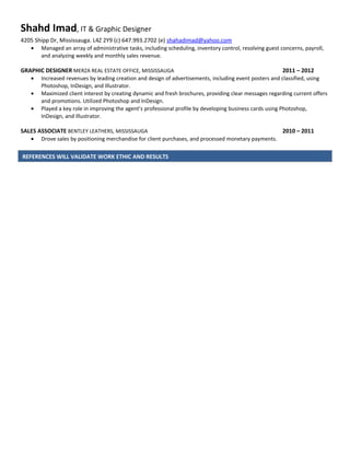 Shahd Imad, IT & Graphic Designer
4205 Shipp Dr, Mississauga. L4Z 2Y9 (c) 647.993.2702 (e) shahadimad@yahoo.com
• Managed an array of administrative tasks, including scheduling, inventory control, resolving guest concerns, payroll,
and analyzing weekly and monthly sales revenue.
GRAPHIC DESIGNER MERZA REAL ESTATE OFFICE, MISSISSAUGA 2011 – 2012
• Increased revenues by leading creation and design of advertisements, including event posters and classified, using
Photoshop, InDesign, and Illustrator.
• Maximized client interest by creating dynamic and fresh brochures, providing clear messages regarding current offers
and promotions. Utilized Photoshop and InDesign.
• Played a key role in improving the agent’s professional profile by developing business cards using Photoshop,
InDesign, and Illustrator.
SALES ASSOCIATE BENTLEY LEATHERS, MISSISSAUGA 2010 – 2011
• Drove sales by positioning merchandise for client purchases, and processed monetary payments.
REFERENCES WILL VALIDATE WORK ETHIC AND RESULTS
 