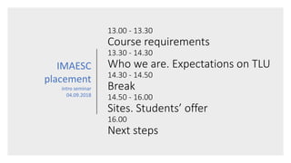 13.00 - 13.30
Course requirements
13.30 - 14.30
Who we are. Expectations on TLU
14.30 - 14.50
Break
14.50 - 16.00
Sites. Students’ offer
16.00
Next steps
IMAESC
placement
intro seminar
04.09.2018
 
