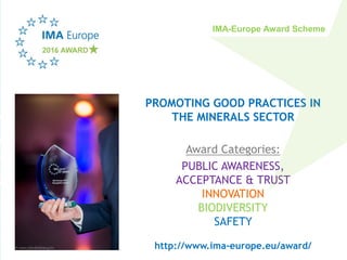 PROMOTING GOOD PRACTICES IN
THE MINERALS SECTOR
Award Categories:
PUBLIC AWARENESS,
ACCEPTANCE & TRUST
INNOVATION
BIODIVERSITY
SAFETY
http://www.ima-europe.eu/award/
IMA-Europe Award Scheme
 