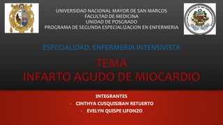 UNIVERSIDAD NACIONAL MAYOR DE SAN MARCOS
FACULTAD DE MEDICINA
UNIDAD DE POSGRADO
PROGRAMA DE SEGUNDA ESPECIALIZACION EN ENFERMERIA
ESPECIALIDAD. ENFERMERIA INTENSIVISTA
TEMA
INFARTO AGUDO DE MIOCARDIO
INTEGRANTES
- CINTHYA CUSQUISIBAN RETUERTO
- EVELYN QUISPE LIFONZO
 