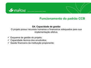 Funcionamento do padrão CCB 
G4. Capacidade de gestão O projeto possui recursos humanos e financeiros adequados para sua implementação efetiva. 
Esquema de gestão do projeto; 
Capacidade técnica dos envolvidos; 
Saúde financeira da instituição proponente;  