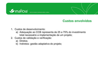 Custos envolvidos 
1.Custos de desenvolvimento: 
a)Adequação ao CCB representa de 25 a 75% do investimento total necessário a implementação de um projeto; 
2.Custos de validação e verificação: 
a)Diretos; 
b)Indiretos: gestão adaptativa do projeto;  