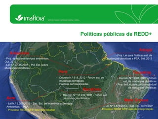 Políticas públicas de REDD+ Acre 
- Lei N.º 2.308/2010 – Sist. Est. de Incentivos a Serviços Ambientais – SISA 
- Processo REDD SES: fase de avaliação Mato Grosso 
- Lei Nº 9.878/2013 – Sist. Est. de REDD+ 
- Processo REDD SES: fase de interpretação Amazonas 
- Proj. de lei para serviços ambientais, Out. 2013 
- Lei N.º 3.135/2007 – Pol. Est. sobre Mudanças Climáticas Amapá 
- Proj. Lei para Politicas est. de mudanças climáticas e PSA, Set. 2013 Tocantins 
- Decreto N.º 3007, 2007 - Fórum est. de mudanças climáticas 
- Proj. de Lei para politica estadual de mudanças climáticas Pará 
-Decreto N.º 518, 2012 - Fórum est. de mudanças climáticas 
-Politicas correlacionadas Rondônia 
-Decreto N.º 16.232, 2011 - Fórum est. de mudanças climática  
