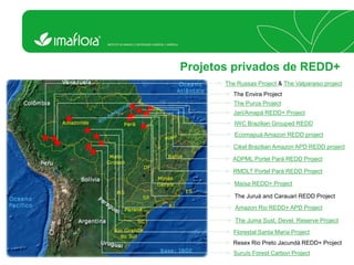 Projetos privados de REDD+ 
The Russas Project & The Valparaiso project 
The Envira Project 
The Purus Project 
Jari/Amapá REDD+ Project 
Cikel Brazilian Amazon APD REDD project 
ADPML Portel Pará REDD Project 
RMDLT Portel Pará REDD Project 
Maísa REDD+ Project 
Florestal Santa Maria Project 
Resex Rio Preto Jacundá REDD+ Project 
Suruís Forest Carbon Project 
The Juruá and Carauari REDD Project 
Ecomapuá Amazon REDD project 
Amazon Rio REDD+ APD Project IWC Brazilian Grouped REDD 
The Juma Sust. Devel. Reserve Project  