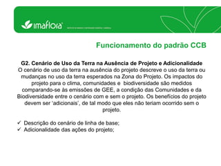 Funcionamento do padrão CCB 
G2. Cenário de Uso da Terra na Ausência de Projeto e Adicionalidade O cenário de uso da terra na ausência do projeto descreve o uso da terra ou mudanças no uso da terra esperados na Zona do Projeto. Os impactos do projeto para o clima, comunidades e biodiversidade são medidos comparando-se às emissões de GEE, a condição das Comunidades e da Biodiversidade entre o cenário com e sem o projeto. Os benefícios do projeto devem ser „adicionais‟, de tal modo que eles não teriam ocorrido sem o projeto. 
Descrição do cenário de linha de base; 
Adicionalidade das ações do projeto;  