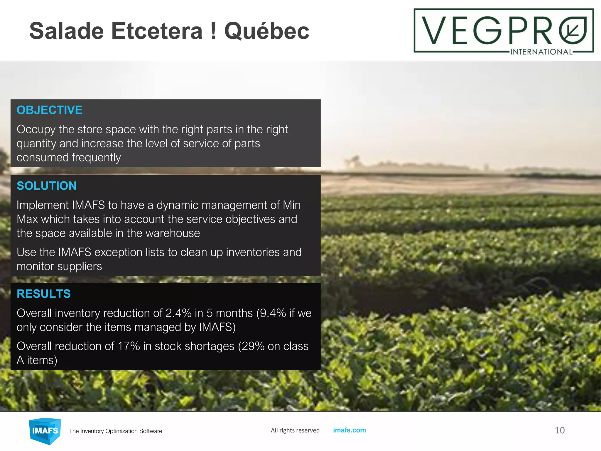 Salade Etcetera ! Québec
10All rights reserved imafs.com
OBJECTIVE
Occupy the store space with the right parts in the right
quantity and increase the level of service of parts
consumed frequently
RESULTS
Overall inventory reduction of 2.4% in 5 months (9.4% if we
only consider the items managed by IMAFS)
Overall reduction of 17% in stock shortages (29% on class
A items)
SOLUTION
Implement IMAFS to have a dynamic management of Min
Max which takes into account the service objectives and
the space available in the warehouse
Use the IMAFS exception lists to clean up inventories and
monitor suppliers
 