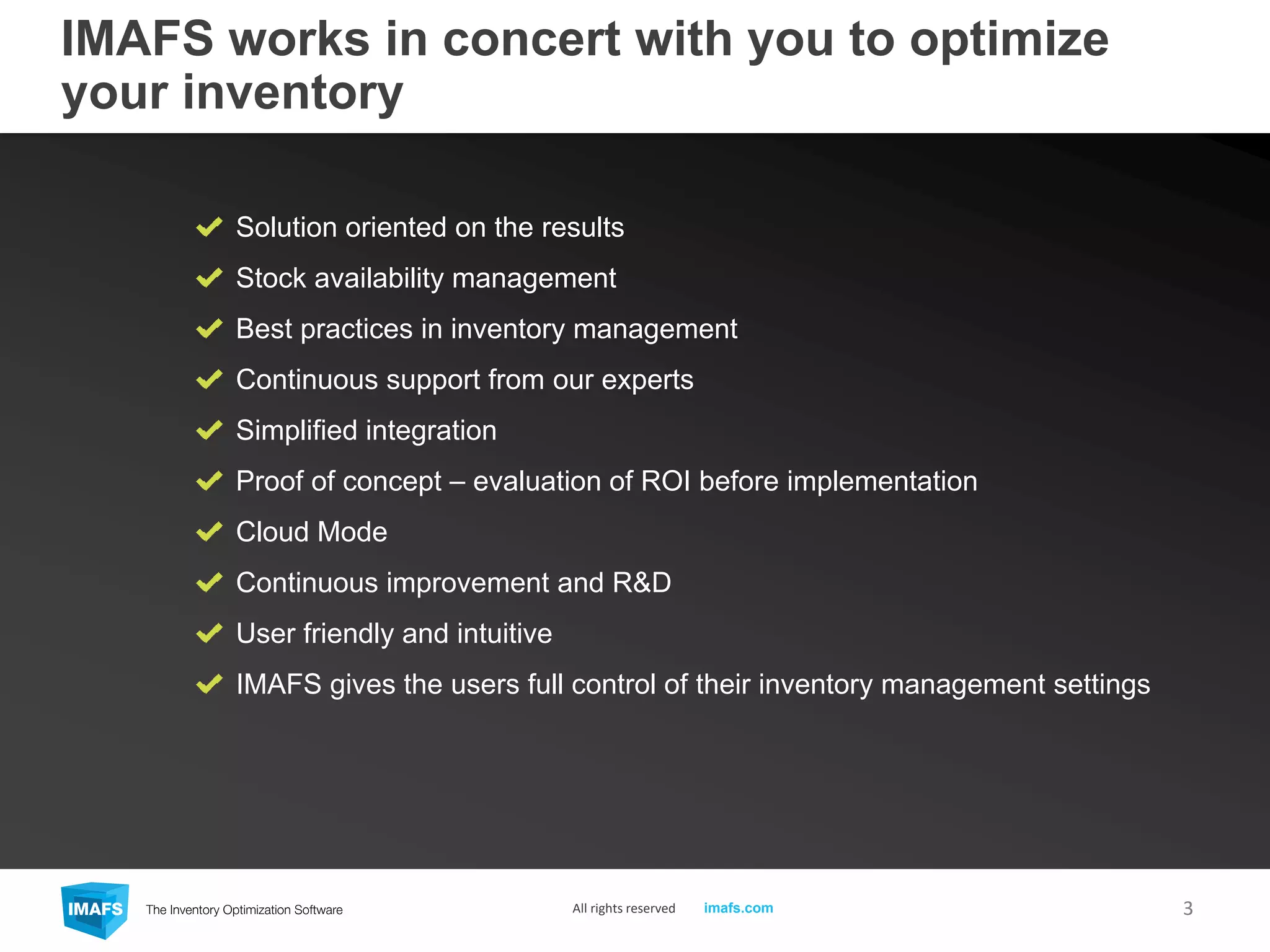 IMAFS works in concert with you to optimize
your inventory
Solution oriented on the results
Stock availability management
Best practices in inventory management
Continuous support from our experts
Simplified integration
Proof of concept – evaluation of ROI before implementation
Cloud Mode
Continuous improvement and R&D
User friendly and intuitive
IMAFS gives the users full control of their inventory management settings
3All rights reserved imafs.com
 