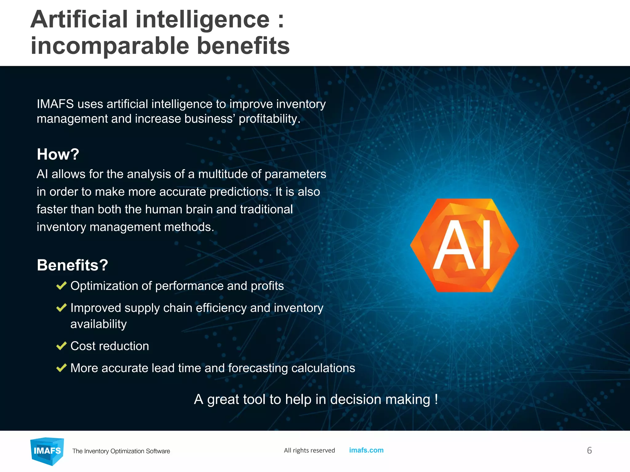 Artificial intelligence :
incomparable benefits
IMAFS uses artificial intelligence to improve inventory
management and increase business’ profitability.
How?
AI allows for the analysis of a multitude of parameters
in order to make more accurate predictions. It is also
faster than both the human brain and traditional
inventory management methods.
Benefits?
Optimization of performance and profits
Improved supply chain efficiency and inventory
availability
Cost reduction
More accurate lead time and forecasting calculations
6
A great tool to help in decision making !
All rights reserved imafs.com
 