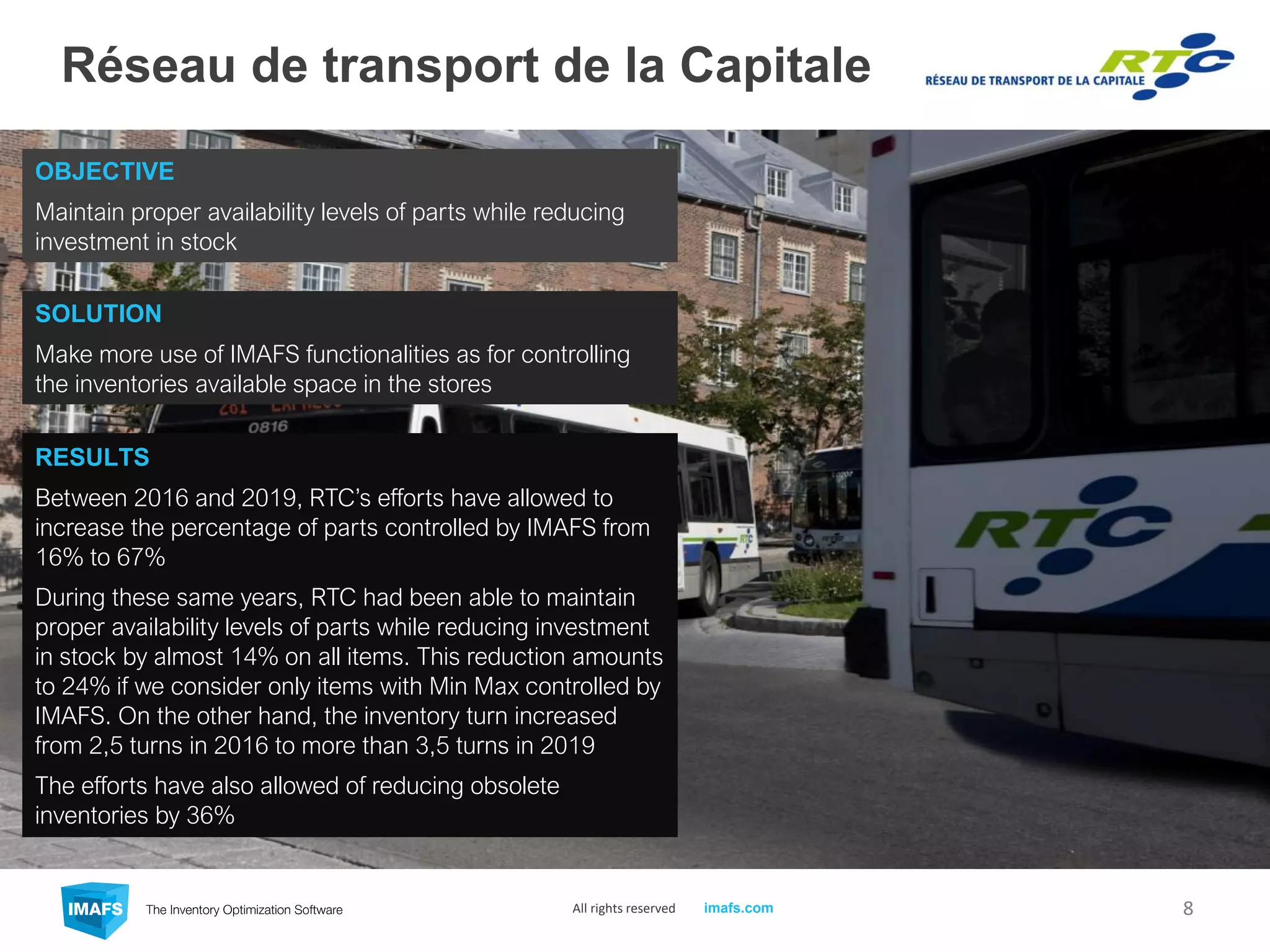 Réseau de transport de la Capitale
8All rights reserved imafs.com
OBJECTIVE
Maintain proper availability levels of parts while reducing
investment in stock
RESULTS
Between 2016 and 2019, RTC’s efforts have allowed to
increase the percentage of parts controlled by IMAFS from
16% to 67%
During these same years, RTC had been able to maintain
proper availability levels of parts while reducing investment
in stock by almost 14% on all items. This reduction amounts
to 24% if we consider only items with Min Max controlled by
IMAFS. On the other hand, the inventory turn increased
from 2,5 turns in 2016 to more than 3,5 turns in 2019
The efforts have also allowed of reducing obsolete
inventories by 36%
SOLUTION
Make more use of IMAFS functionalities as for controlling
the inventories available space in the stores
 