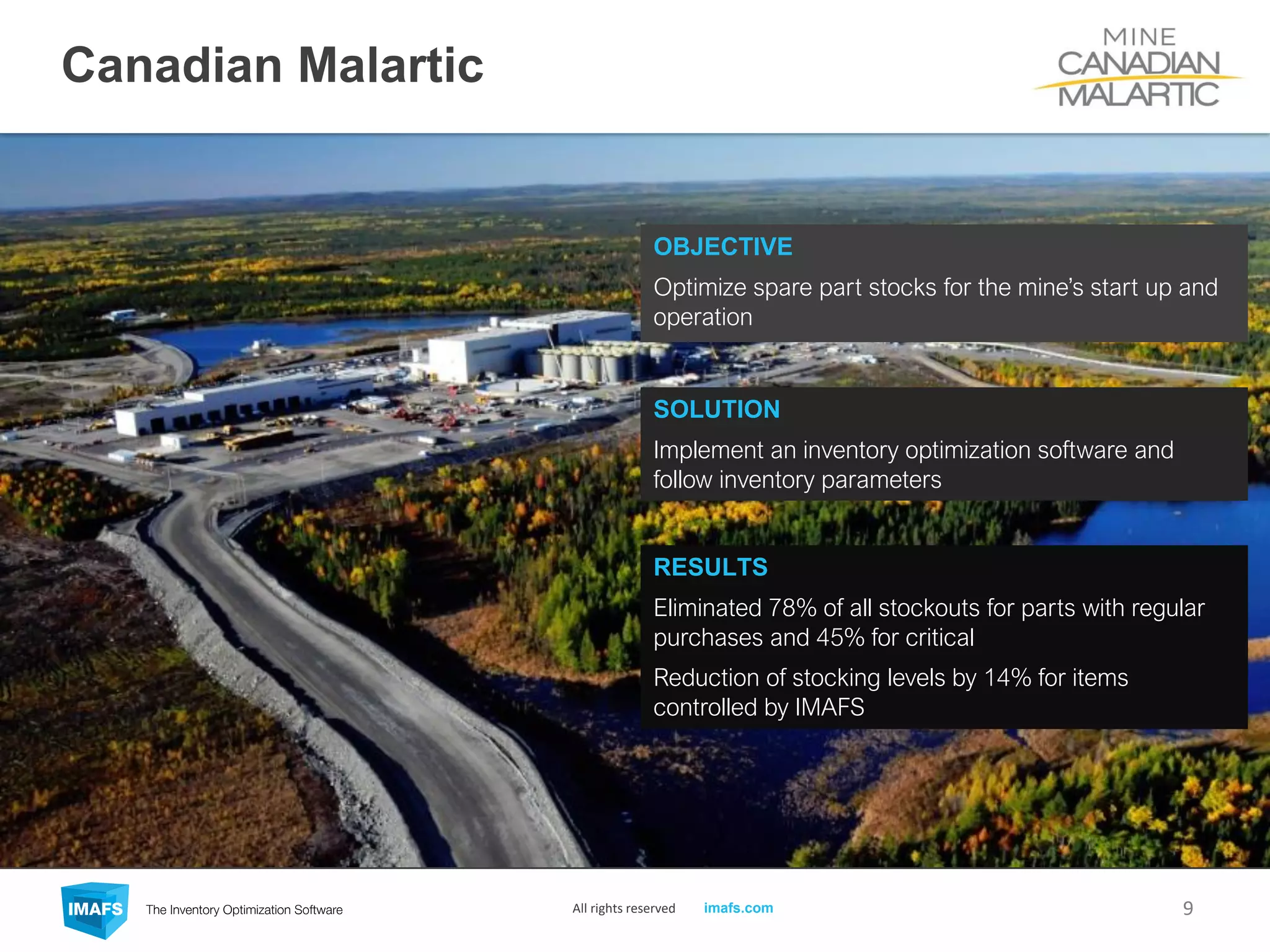 Canadian Malartic
9
OBJECTIVE
Optimize spare part stocks for the mine’s start up and
operation
SOLUTION
Implement an inventory optimization software and
follow inventory parameters
RESULTS
Eliminated 78% of all stockouts for parts with regular
purchases and 45% for critical
Reduction of stocking levels by 14% for items
controlled by IMAFS
All rights reserved imafs.com
 