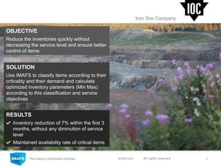 imafs.com All rights reserved
Iron Ore Company
OBJECTIVE
Reduce the inventories quickly without
decreasing the service level and ensure better
control of items
RESULTS
Inventory reduction of 7% within the first 3
months, without any diminution of service
level
Maintained availability rate of critical items
SOLUTION
Use IMAFS to classify items according to their
criticality and their demand and calculate
optimized inventory parameters (Min Max)
according to this classification and service
objectives
1
 