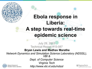 Ebola response in
Liberia:
A step towards real-time
epidemic science
July 29, 2015
Technical Report #15-087
Bryan Lewis and Madhav Marathe
Network Dynamics and Simulation Science Laboratory (NDSSL),
VBI &
Dept. of Computer Science
Virginia Tech
http://www.vbi.vt.edu/ndssl
 