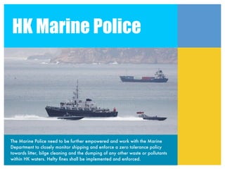HK Marine Police




The Marine Police need to be further empowered and work with the Marine
Department to closely monitor shipping and enforce a zero tolerance policy
towards litter, bilge cleaning and the dumping of any other waste or pollutants
within HK waters. Hefty ﬁnes shall be implemented and enforced.
 