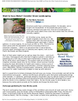 KREN CW NEWS WEATHER SPORTS COMMUNITY Reno Sparks Lake Tahoe, KREN.com | Want to Save Water? Consider Green Landscaping


                                                                                                                          <<Back




Want to Save Water? Consider Green Landscaping

                                                  By Pat Mertz Esswein
                                                  Provided by

                                                  American yards have a drinking problem. for decades, we've
                                                  bought into theaesthetic of the perpetually green lawn --
                                                  watered, fertilized and pest-free. And we've landscaped our
                                                  yards with exotic plants that crave more water than the climate
                                                  naturally supplies.
   Replacing even part of the lawn with
   flowers and other plantings, such as
                                  At 32 million acres, lawns are the
    these walk-side floral displays, can
                                  largest irrigated crop in the U.S. We
      significantly reduce water use.
                                  pamper them with one-third of all the
     (©istockphoto.com/Nicolas Loran)
                                  residential water used daily (7 billion
gallons); in some regions, it's as much as 50% to 70%. The thirst for
water grows with the population and the increasing reliance on
automatic irrigation -- which is so pervasive that it now produces
summer water shortages even in relatively wet regions, such as the
Pacific Northwest and New England.

Much of that water might just as well go down the drain -- and much
of it does. Homeowners who find their irrigation system's controller as
perplexing as a VCR rely on their lawn-maintenance company, which                                       Reducing
all too often sets it and forgets it. The system ends up running on an
                                                                                                      Water Waste
irrigation schedule meant only for the hottest, driest summer months.
Sousing the lawn diminishes its health and creates a vicious cycle of                                 May Be a Job
fertilizing, applying pesticides and herbicides, and then watering some                             For Professionals
more. Meanwhile, utilities (including power companies, which provide
the power for water treatment) struggle to keep up with demand.

April is a good time to initiate strategies that will save you money, time and labor and will do the
environment some good -- without sacrificing an attractive yard. And green landscaping brings
other benefits. In California, landscape designer Greg Rubin says he spends Sunday mornings on
his own half-acre drinking coffee and enjoying the birds and butterflies attracted to his yard,
while he listens to his neighbors mow their lawns. He has thrown away his bird feeders, too,
because the native plants provide all the habitat and forage the birds need.

Xeriscape gardening for less-thirsty yards

The term xeriscaping may evoke images of the arid West and a bunch of rocks and cacti. Some
call it zeroscaping, says Jim Knopf, author of WaterWise Landscaping With Trees, Shrubs and
Vines: A Xeriscape Guide for the Rocky Mountain Region, California and Desert Southwest
(Chamisa Books). But the strategy -- also known as water-wise gardening or greenscaping --

http://www.kren.com/global/story.asp?s=8114311&ClientType=Printable (1 of 4)4/4/2008 2:44:23 PM
 