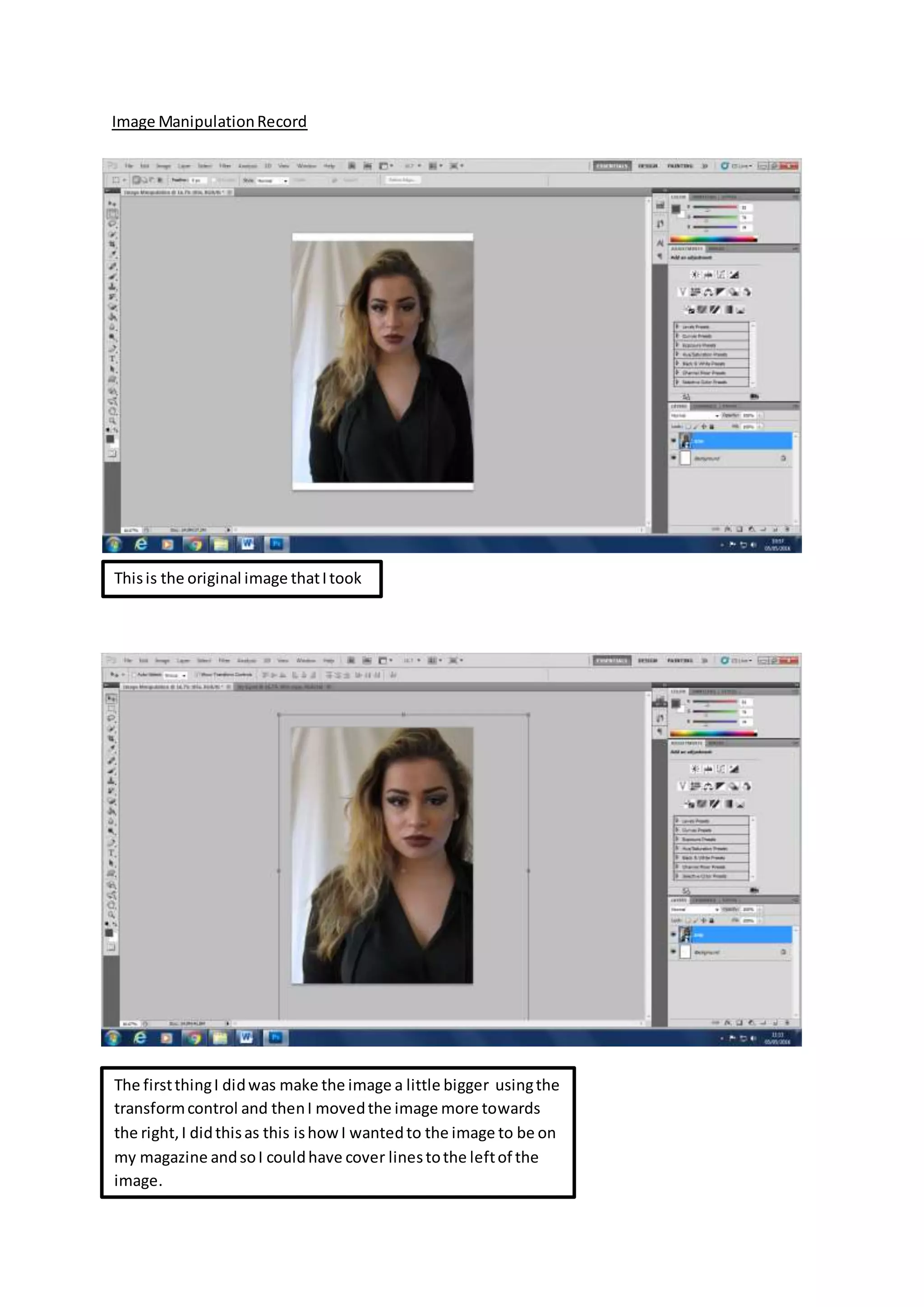Image ManipulationRecord
Thisis the original image thatItook
The firstthingI didwas make the image a little bigger usingthe
transformcontrol and thenI movedthe image more towards
the right,I didthisas this ishowI wantedto the image to be on
my magazine andsoI couldhave cover linestothe leftof the
image.