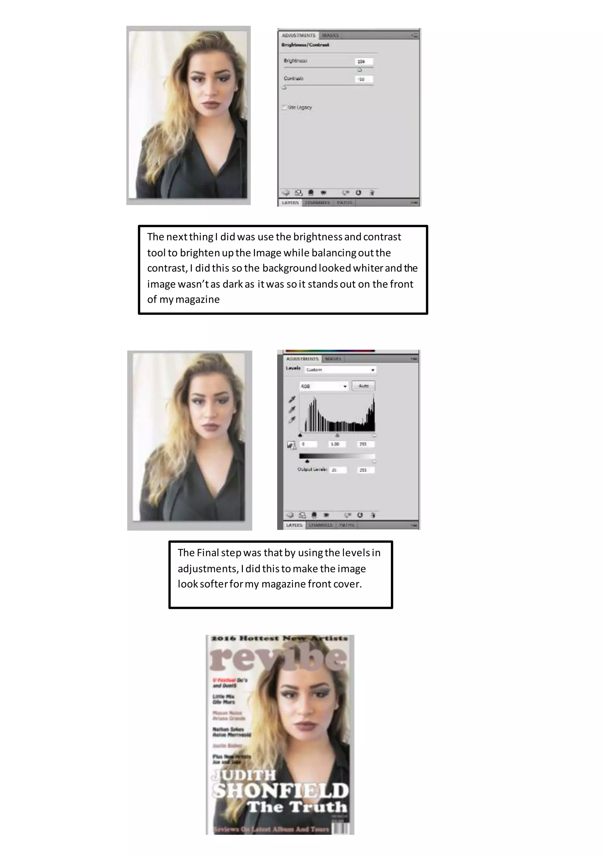 The nextthingI didwas use the brightnessandcontrast
tool to brightenupthe Image while balancingoutthe
contrast,I didthis so the backgroundlookedwhiterandthe
image wasn’tas darkas itwas soit standsout on the front
of mymagazine
The Final stepwas thatby usingthe levelsin
adjustments,Ididthistomake the image
looksofterformy magazine front cover.