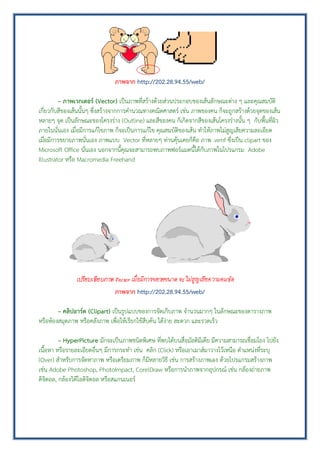 ภาพจาก http://202.28.94.55/web/
– ภาพเวกเตอร์ (Vector) เป็นภาพที่สร้างด้วยส่วนประกอบของเส้นลักษณะต่าง ๆ และคุณสมบัติ
เกี่ยวกับสีของเส้นนั้นๆ ซึ่งสร้างจากการคานวณทางคณิตศาสตร์ เช่น ภาพของคน ก็จะถูกสร้างด้วยจุดของเส้น
หลายๆ จุด เป็นลักษณะของโครงร่าง (Outline) และสีของคน ก็เกิดจากสีของเส้นโครงร่างนั้น ๆ กับพื้นที่ผิว
ภายในนั่นเอง เมื่อมีการแก้ไขภาพ ก็จะเป็นการแก้ไข คุณสมบัติของเส้น ทาให้ภาพไม่สูญเสียความละเอียด
เมื่อมีการขยายภาพนั่นเอง ภาพแบบ Vector ที่หลายๆ ท่านคุ้นเคยก็คือ ภาพ .wmf ซึ่งเป็น clipart ของ
Microsoft Office นั่นเอง นอกจากนี้คุณจะสามารถพบภาพฟอร์แมตนี้ได้กับภาพในโปรแกรม Adobe
Illustrator หรือ Macromedia Freehand
ภาพจาก http://202.28.94.55/web/
– คลิปอาร์ต (Clipart) เป็นรูปแบบของการจัดเก็บภาพ จานวนมากๆ ในลักษณะของตารางภาพ
หรือห้องสมุดภาพ หรือคลังภาพ เพื่อให้เรียกใช้สืบค้น ได้ง่าย สะดวก และรวดเร็ว
– HyperPicture มักจะเป็นภาพชนิดพิเศษ ที่พบได้บนสื่อมัลติมีเดีย มีความสามารถเชื่อมโยง ไปยัง
เนื้อหา หรือรายละเอียดอื่นๆ มีการกระทา เช่น คลิก (Click) หรือเอาเมาส์มาวางไว้เหนือ ตาแหน่งที่ระบุ
(Over) สาหรับการจัดหาภาพ หรือเตรียมภาพ ก็มีหลายวิธี เช่น การสร้างภาพเอง ด้วยโปรแกรมสร้างภาพ
เช่น Adobe Photoshop, PhotoImpact, CorelDraw หรือการนาภาพจากอุปกรณ์ เช่น กล้องถ่ายภาพ
ดิจิตอล, กล้องวิดีโอดิจิตอล หรือสแกนเนอร์
 