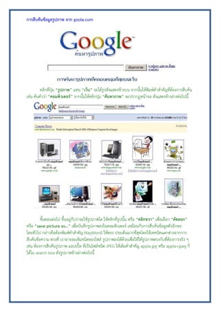 การสืบค้นข้อมูลรูปภาพ จาก goole.com
คลิกที่ปุ่ม “รูปภาพ” แทน “เว็บ” จะได้รูปดังแสดงข้างบน จากนั้นให้พิมพ์คาสาคัญที่ต้องการสืบค้น
เช่น ค้นคาว่า “คอมพิวเตอร์” จากนั้นให้คลิกปุ่ม “ค้นหาภาพ” จะปรากฏหน้าจอ ดังแสดงข้างล่างต่อไปนี้
ขั้นตอนต่อไป ขึ้นอยู่กับว่าจะใช้รูปภาพใด ให้คลิกที่รูปนั้น หรือ “คลิกขวา” เพื่อเลือก “คัดลอก”
หรือ “save picture as…” เพื่อบันทึกรูปภาพลงในคอมพิวเตอร์ เหมือนกับการสืบค้นข้อมูลตัวอีกษร
โดยทั่วไป กล่าวคือต้องพิมพ์คาสาคัญ (KeyWord) ให้ตรง ประเด็นมากที่สุดโดยใช้เทคนิคแตกต่างจากการ
สืบค้นข้อความ ตรงที่ เราอาจจะเติมชนิดของไฟล์ รูปภาพลงได้ด้วยเพื่อให้ได้รูปภาพตรงกับที่ต้องการจริง ๆ
เช่น ต้องการสืบค้นรูปภาพ แอปเปิ้ล ที่เป็นไฟล์ชนิด JPEG ให้เติมคาสาคัญ apple.jpg หรือ apple+jpeg ก็
ได้ใน search box ดังรูปภาพข้างล่างต่อไปนี้
 