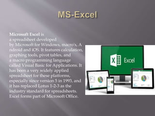 Microsoft Excel is
a spreadsheet developed
by Microsoft for Windows, macro's, A
ndroid and iOS. It features calculation,
graphing tools, pivot tables, and
a macro programming language
called Visual Basic for Applications. It
has been a very widely applied
spreadsheet for these platforms,
especially since version 5 in 1993, and
it has replaced Lotus 1-2-3 as the
industry standard for spreadsheets.
Excel forms part of Microsoft Office.
 