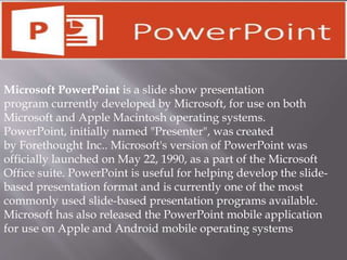 Microsoft PowerPoint is a slide show presentation
program currently developed by Microsoft, for use on both
Microsoft and Apple Macintosh operating systems.
PowerPoint, initially named "Presenter", was created
by Forethought Inc.. Microsoft's version of PowerPoint was
officially launched on May 22, 1990, as a part of the Microsoft
Office suite. PowerPoint is useful for helping develop the slide-
based presentation format and is currently one of the most
commonly used slide-based presentation programs available.
Microsoft has also released the PowerPoint mobile application
for use on Apple and Android mobile operating systems
 