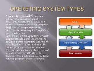 An operating system (OS) is system
software that manages computer
hardware and software resources and
provides common services for computer
programs. All computer programs,
excluding firmware, require an operating
system to function.
Time-sharing operating systems schedule
tasks for efficient use of the system and
may also include accounting software for
cost allocation of processor time, mass
storage, printing, and other resources.
For hardware functions such as input and
output and memory allocation, the
operating system acts as an intermediary
between programs and the computer
 