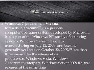  Windows 7 (codenamed Vienna,
formerly Blackcomb[7]) is a personal
computer operating system developed by Microsoft.
It is a part of the Windows NT family of operating
systems. Windows 7 was released to
manufacturing on July 22, 2009, and became
generally available on October 22, 2009,[8] less than
three years after the release of its
predecessor, Windows Vista. Windows
7's server counterpart, Windows Server 2008 R2, was
released at the same time.
 