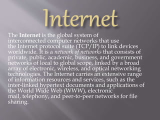 The Internet is the global system of
interconnected computer networks that use
the Internet protocol suite (TCP/IP) to link devices
worldwide. It is a network of networks that consists of
private, public, academic, business, and government
networks of local to global scope, linked by a broad
array of electronic, wireless, and optical networking
technologies. The Internet carries an extensive range
of information resources and services, such as the
inter-linked hypertext documents and applications of
the World Wide Web (WWW), electronic
mail, telephony, and peer-to-peer networks for file
sharing.
 