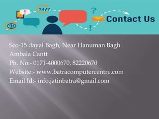 Sco-15 dayal Bagh, Near Hanuman Bagh
Ambala Cantt
Ph. No:- 0171-4000670, 82220670
Website:- www.batracomputercentre.com
Email Id:- info.jatinbatra@gmail.com
 
