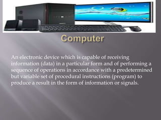 An electronic device which is capable of receiving
information (data) in a particular form and of performing a
sequence of operations in accordance with a predetermined
but variable set of procedural instructions (program) to
produce a result in the form of information or signals.
 