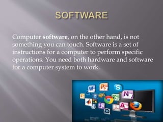Computer software, on the other hand, is not
something you can touch. Software is a set of
instructions for a computer to perform specific
operations. You need both hardware and software
for a computer system to work.
 