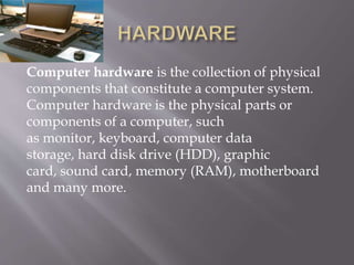 Computer hardware is the collection of physical
components that constitute a computer system.
Computer hardware is the physical parts or
components of a computer, such
as monitor, keyboard, computer data
storage, hard disk drive (HDD), graphic
card, sound card, memory (RAM), motherboard
and many more.
 