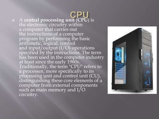  A central processing unit (CPU) is
the electronic circuitry within
a computer that carries out
the instructions of a computer
program by performing the basic
arithmetic, logical, control
and input/output (I/O) operations
specified by the instructions. The term
has been used in the computer industry
at least since the early 1960s.
Traditionally, the term "CPU" refers to
a processor, more specifically to its
processing unit and control unit (CU),
distinguishing these core elements of a
computer from external components
such as main memory and I/O
circuitry.
 