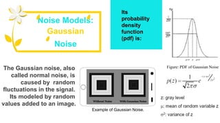 The Gaussian noise, also
called normal noise, is
caused by random
fluctuations in the signal.
Its modeled by random
values added to an image.
Its
probability
density
function
(pdf) is:
Noise Models:
Gaussian
Noise
Figure: PDF of Gaussian Noise
Example of Gaussian Noise.
 