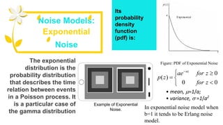 Its
probability
density
function
(pdf) is:
Noise Models:
Exponential
Noise
Figure: PDF of Exponential NoiseThe exponential
distribution is the
probability distribution
that describes the time
relation between events
in a Poisson process. It
is a particular case of
the gamma distribution







00
0
)(
zfor
zforae
zp
az
In exponential noise model when
b=1 it tends to be Erlang noise
model.
• mean, =1/a;
• variance,  =1/a2
Example of Exponential
Noise.
 