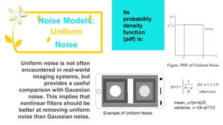 Uniform noise is not often
encountered in real-world
imaging systems, but
provides a useful
comparison with Gaussian
noise. This implies that
nonlinear filters should be
better at removing uniform
noise than Gaussian noise.
Its
probability
density
function
(pdf) is:
Noise Models:
Uniform
Noise
Figure: PDF of Uniform Noise






otherwise
bzafor
abzp
0
1
)(
mean, =(a+b)/2;
variance,  =(b-a)2
/12
Example of Uniform Noise.
 