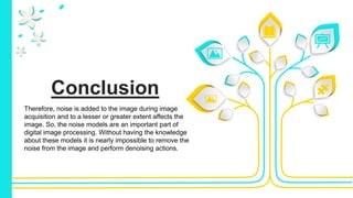 Conclusion
Therefore, noise is added to the image during image
acquisition and to a lesser or greater extent affects the
image. So, the noise models are an important part of
digital image processing. Without having the knowledge
about these models it is nearly impossible to remove the
noise from the image and perform denoising actions.
 